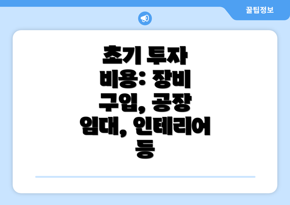 초기 투자 비용: 장비 구입, 공장 임대, 인테리어 등